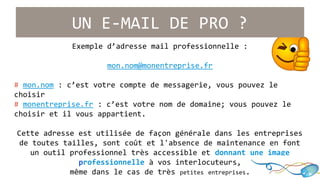 UN E-MAIL DE PRO ? 
Exemple d’adresse mail professionnelle : 
mon.nom@monentreprise.fr 
# mon.nom : c’est votre compte de messagerie, vous pouvez le 
choisir 
# monentreprise.fr : c’est votre nom de domaine; vous pouvez le 
choisir et il vous appartient. 
Cette adresse est utilisée de façon générale dans les entreprises 
de toutes tailles, sont coût et l'absence de maintenance en font 
un outil professionnel très accessible et donnant une image 
professionnelle à vos interlocuteurs, 
même dans le cas de très petites entreprises. 
 