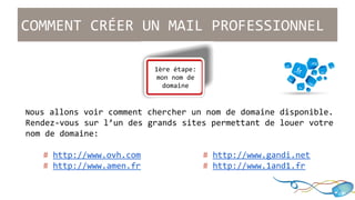 COMMENT CRÉER UN MAIL PROFESSIONNEL 
1ère étape: 
mon nom de 
domaine 
Nous allons voir comment chercher un nom de domaine disponible. 
Rendez-vous sur l’un des grands sites permettant de louer votre 
nom de domaine: 
# http://www.ovh.com # http://www.gandi.net 
# http://www.amen.fr # http://www.1and1.fr 
 