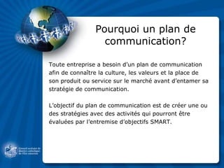 Pourquoi un plan de communication? Toute entreprise a besoin d’un plan de communication  afin de connaître la culture, les valeurs et la place de  son produit ou service sur le marché avant d’entamer sa  stratégie de communication. L’objectif du plan de communication est de créer une ou des stratégies avec des activités qui pourront être évaluées par l’entremise d’objectifs SMART. 