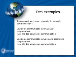 Des exemples… Regardons des exemples concrets de plans de communication : Le plan de communication du CSDCEO -Le préambule -La grille des activités de communication Le plan de communication d’une école secondaire -Le préambule -Le grille des activités de communication 
