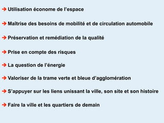  Utilisation économe de l’espace

 Maîtrise des besoins de mobilité et de circulation automobile

 Préservation et remédiation de la qualité

 Prise en compte des risques

 La question de l’énergie

 Valoriser de la trame verte et bleue d’agglomération

 S’appuyer sur les liens unissant la ville, son site et son histoire

 Faire la ville et les quartiers de demain
 