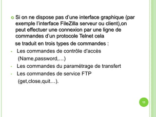    Si on ne dispose pas d’une interface graphique (par
    exemple l’interface FileZilla serveur ou client),on
    peut effectuer une connexion par une ligne de
    commandes d’un protocole Telnet cela
    se traduit en trois types de commandes :
•    Les commandes de contrôle d'accès
     (Name,password,…)
•    Les commandes du paramétrage de transfert
•    Les commandes de service FTP
     (get,close,quit…).


                                                          11
 