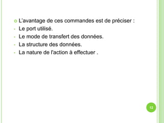    L’avantage de ces commandes est de préciser :
•   Le port utilisé.
•   Le mode de transfert des données.
•   La structure des données.
•   La nature de l'action à effectuer .




                                                    12
 