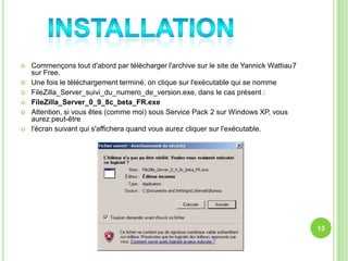    Commençons tout d'abord par télécharger l'archive sur le site de Yannick Wattiau7
    sur Free.
   Une fois le téléchargement terminé, on clique sur l'exécutable qui se nomme
   FileZilla_Server_suivi_du_numero_de_version.exe, dans le cas présent :
   FileZilla_Server_0_9_8c_beta_FR.exe
   Attention, si vous êtes (comme moi) sous Service Pack 2 sur Windows XP, vous
    aurez peut-être
   l'écran suivant qui s'affichera quand vous aurez cliquer sur l'exécutable.




                                                                                        13
 