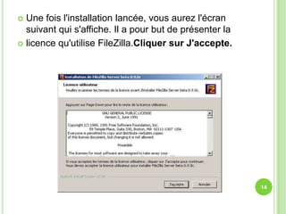  Une fois l'installation lancée, vous aurez l'écran
  suivant qui s'affiche. Il a pour but de présenter la
 licence qu'utilise FileZilla.Cliquer sur J'accepte.




                                                         14
 