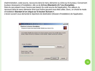 d'administration, code source, raccourcis dans le menu démarrer ou icône sur le bureau). Concernant
la place nécessaire à l'installation, elle va de 2,8 mo (Standart) à 9,7 mo (Complète).
Dans le cas présent nous n'avons pas besoin du code source de l'application. Par ailleurs, le
raccourci dans le menu démarrer ainsi que l'icône peuvent nous êtes utiles. Donc, on choisit le mode
d'installation Standart et on clique sur le bouton Suivant >.
L'écran suivant vous demande le répertoire de destination (Dossier d'installation) de l'application.




                                                                                                   16
 