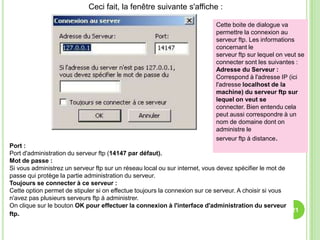 Ceci fait, la fenêtre suivante s'affiche :

                                                                           Cette boite de dialogue va
                                                                           permettre la connexion au
                                                                           serveur ftp. Les informations
                                                                           concernant le
                                                                           serveur ftp sur lequel on veut se
                                                                           connecter sont les suivantes :
                                                                           Adresse du Serveur :
                                                                           Correspond à l'adresse IP (ici
                                                                           l'adresse localhost de la
                                                                           machine) du serveur ftp sur
                                                                           lequel on veut se
                                                                           connecter. Bien entendu cela
                                                                           peut aussi correspondre à un
                                                                           nom de domaine dont on
                                                                           administre le
                                                                           serveur ftp à distance.
Port :
Port d'administration du serveur ftp (14147 par défaut).
Mot de passe :
Si vous administrez un serveur ftp sur un réseau local ou sur internet, vous devez spécifier le mot de
passe qui protège la partie administration du serveur.
Toujours se connecter à ce serveur :
Cette option permet de stipuler si on effectue toujours la connexion sur ce serveur. A choisir si vous
n'avez pas plusieurs serveurs ftp à administrer.
On clique sur le bouton OK pour effectuer la connexion à l'interface d'administration du serveur
                                                                                                       21
ftp.
 
