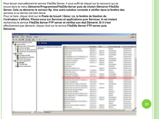 Pour lancer manuellement le service FileZilla Server, il vous suffit de cliquer sur le raccourci qui se
trouve dans le menu Démarrer/Programmes/FileZilla Server puis de choisir Démarrer FileZilla
Server. Cela va démarrer le serveur ftp. Une autre solution consiste à vérifier dans la fenêtre des
services si ce dernier est bien lancé.
Pour ce faire, cliquer droit sur le Poste de travail / Gérer. Là, la fenêtre de Gestion de
l'ordinateur s'affiche. Placez-vous sur Services et applications puis Services. A cet instant
recherchez le service FileZilla Server FTP server et vérifiez son état Démarré. Si il n'est
effectivement pas démarré, cliquez droit sur le service FileZilla Server FTP server puis
Démarrer.




                                                                                                          23
 