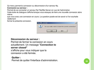 Ce menu permet la connexion ou déconnexion d'un serveur ftp.
Connexion au serveur :
Permet de se connecter un serveur ftp FileZilla Server en vue de l'administrer.
Cette boite de dialogue s'affiche lorsque vous essayez de faire une nouvelle connexion alors
même
que vous avez une connexion en cours. La question posée est de savoir si l'on souhaite
réellement
fermer la présente connexion.




    Déconnexion du serveur :
    Permet de fermer la connexion en cours
    actuellement. Un message "Connection to
    server closed"
    s'affiche pour vous indiquer que la
    connexion a été fermée.
     Quitter :
     Permet de quitter l'interface d'administration.                                           26
 