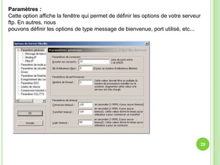 Paramètres :
Cette option affiche la fenêtre qui permet de définir les options de votre serveur
ftp. En autres, nous
pouvons définir les options de type message de bienvenue, port utilisé, etc...




                                                                                 29
 