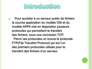       Pour accéder à un serveur public de fichiers
    la couche application du modèle OSI et du
    modèle ARPA met en disposition plusieurs
    protocoles qui permettent le transfert
    des fichiers, sous une connexion TCP.
      Parmi ces protocoles on trouve le protocole
    FTP(File Transfert Protocol) qui est l’un
    des premiers protocoles utilisés pour le
    transfert des fichiers d’un serveur.

                                                      3
 