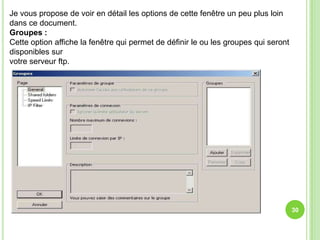 Je vous propose de voir en détail les options de cette fenêtre un peu plus loin
dans ce document.
Groupes :
Cette option affiche la fenêtre qui permet de définir le ou les groupes qui seront
disponibles sur
votre serveur ftp.




                                                                                     30
 