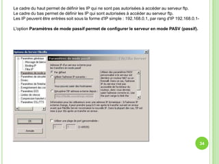 Le cadre du haut permet de définir les IP qui ne sont pas autorisées à accéder au serveur ftp.
Le cadre du bas permet de définir les IP qui sont autorisées à accéder au serveur ftp.
Les IP peuvent être entrées soit sous la forme d'IP simple : 192.168.0.1, par rang d'IP 192.168.0.1-

L'option Paramètres de mode passif permet de configurer le serveur en mode PASV (passif).




                                                                                                       34
 