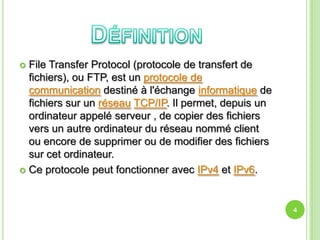  File Transfer Protocol (protocole de transfert de
  fichiers), ou FTP, est un protocole de
  communication destiné à l'échange informatique de
  fichiers sur un réseau TCP/IP. Il permet, depuis un
  ordinateur appelé serveur , de copier des fichiers
  vers un autre ordinateur du réseau nommé client
  ou encore de supprimer ou de modifier des fichiers
  sur cet ordinateur.
 Ce protocole peut fonctionner avec IPv4 et IPv6.




                                                        4
 