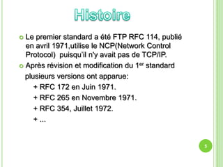  Le premier standard a été FTP RFC 114, publié
  en avril 1971,utilise le NCP(Network Control
  Protocol) puisqu’il n'y avait pas de TCP/IP.
 Après révision et modification du 1er standard

  plusieurs versions ont apparue:
     + RFC 172 en Juin 1971.
     + RFC 265 en Novembre 1971.
     + RFC 354, Juillet 1972.
     + ...


                                                   5
 