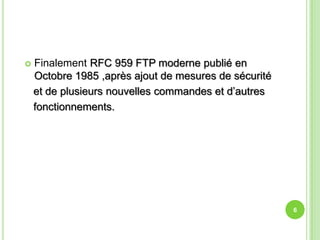    Finalement RFC 959 FTP moderne publié en
    Octobre 1985 ,après ajout de mesures de sécurité
    et de plusieurs nouvelles commandes et d’autres
    fonctionnements.




                                                       6
 