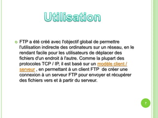    FTP a été créé avec l'objectif global de permettre
    l'utilisation indirecte des ordinateurs sur un réseau, en le
    rendant facile pour les utilisateurs de déplacer des
    fichiers d'un endroit à l'autre. Comme la plupart des
    protocoles TCP / IP, il est basé sur un modèle client /
    serveur , en permettant à un client FTP de créer une
    connexion à un serveur FTP pour envoyer et récupérer
    des fichiers vers et à partir du serveur.



                                                                   7
 