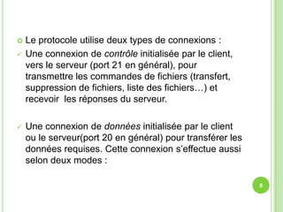    Le protocole utilise deux types de connexions :
   Une connexion de contrôle initialisée par le client,
    vers le serveur (port 21 en général), pour
    transmettre les commandes de fichiers (transfert,
    suppression de fichiers, liste des fichiers…) et
    recevoir les réponses du serveur.

   Une connexion de données initialisée par le client
    ou le serveur(port 20 en général) pour transférer les
    données requises. Cette connexion s’effectue aussi
    selon deux modes :

                                                            8
 