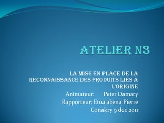 La mise en place de la
Reconnaissance des produits liés à
l’origine
Animateur: Peter Damary
Rapporteur: Etoa abena Pierre
Conakry 9 dec 2011
 