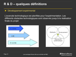 R & D – quelques définitions

 ► Développement expérimental

 L’avancée technologique est planifiée pour l’expérimentation. Les
 différents obstacles technologiques sont observés jusqu’à la réalisation
 finale du projet




Page 10              Les avantages fiscaux liés aux activités de R&D
 