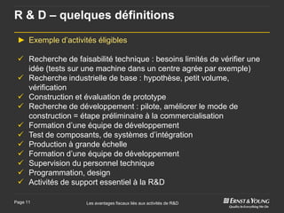 R & D – quelques définitions

 ► Exemple d’activités éligibles

  Recherche de faisabilité technique : besoins limités de vérifier une
   idée (tests sur une machine dans un centre agrée par exemple)
  Recherche industrielle de base : hypothèse, petit volume,
   vérification
  Construction et évaluation de prototype
  Recherche de développement : pilote, améliorer le mode de
   construction = étape préliminaire à la commercialisation
  Formation d’une équipe de développement
  Test de composants, de systèmes d’intégration
  Production à grande échelle
  Formation d’une équipe de développement
  Supervision du personnel technique
  Programmation, design
  Activités de support essentiel à la R&D

Page 11             Les avantages fiscaux liés aux activités de R&D
 