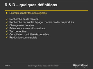 R & D – quelques définitions

 ► Exemple d’activités non éligibles

     Recherche de de marché
     Recherche par contre typage : copier / coller de produits
     Changement de style
     Sciences sociales et humaines
     Test de routine
     Compilation routinière de données
     Production commerciale




Page 12               Les avantages fiscaux liés aux activités de R&D
 