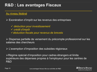 R&D : Les avantages Fiscaux

 Au niveau fédéral

  Exonération d’impôt sur les revenus des entreprises

           déduction pour investissement
           crédit d’impôt
          déduction fiscale pour revenus de brevets

  Dispense partielle de versement du précompte professionnel sur les
 salaires des chercheurs

  L’exemption d’imposition des subsides régionaux

 Régime spécial d’imposition pour cadres étrangers et limite
 supérieure des dépenses propres à l’employeur pour les centres de
 R&D

Page 15                  Les avantages fiscaux liés aux activités de R&D
 