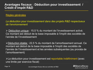 Avantages fiscaux : Déduction pour investissement /
Crédit d’impôt R&D

 Règles générales

 La déduction pour investissement dans des projets R&D respectueux
 de l’environnement

  Déduction unique : 15,5 % du montant de l’investissement activé.
 Ce montant est déduit de la base imposable à l’impôt des sociétés de
 l’année de l’investissement

 Déduction étalée : 22,5 % du montant de l’amortissement annuel. Ce
 montant est déduit de la base imposable à l’impôt des sociétés de
 l’année de l’investissement et les années subséquentes (au prorata de
 l’amortissement)

 La déduction pour investissement est reportable indéfiniment (avec
 une limite par exercice fiscal)
Page 16             Les avantages fiscaux liés aux activités de R&D
 