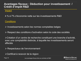Avantages fiscaux : Déduction pour investissement /
Crédit d’impôt R&D
 Impact

 4 % à 7% d’économie nette sur les investissements R&D

 Conditions

  Investissements selon les normes comptables belges

  Respect des conditions d’activation selon le code des sociétés

 Création d’un centre de recherche constituant une branche d’activité,
 avec une comptabilité distincte, à laquelle les investissements seront
 affectés

  Respectueux de l’environnement

 Certificat à recevoir de la région
Page 18              Les avantages fiscaux liés aux activités de R&D
 