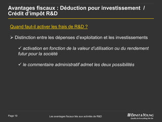 Avantages fiscaux : Déduction pour investissement /
Crédit d’impôt R&D

 Quand faut-il activer les frais de R&D ?

  Distinction entre les dépenses d’exploitation et les investissements

           activation en fonction de la valeur d’utilisation ou du rendement
          futur pour la société

           le commentaire administratif admet les deux possibilités




Page 19                   Les avantages fiscaux liés aux activités de R&D
 