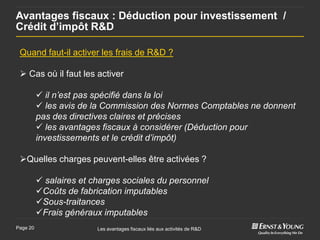 Avantages fiscaux : Déduction pour investissement /
Crédit d’impôt R&D

 Quand faut-il activer les frais de R&D ?

  Cas où il faut les activer

           il n’est pas spécifié dans la loi
           les avis de la Commission des Normes Comptables ne donnent
          pas des directives claires et précises
           les avantages fiscaux à considérer (Déduction pour
          investissements et le crédit d’impôt)

 Quelles charges peuvent-elles être activées ?

           salaires et charges sociales du personnel
          Coûts de fabrication imputables
          Sous-traitances
          Frais généraux imputables
Page 20                  Les avantages fiscaux liés aux activités de R&D
 