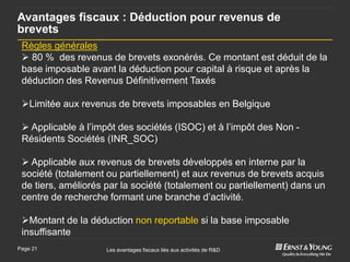 Avantages fiscaux : Déduction pour revenus de
brevets
 Règles générales
  80 % des revenus de brevets exonérés. Ce montant est déduit de la
 base imposable avant la déduction pour capital à risque et après la
 déduction des Revenus Définitivement Taxés

 Limitée aux revenus de brevets imposables en Belgique

  Applicable à l’impôt des sociétés (ISOC) et à l’impôt des Non -
 Résidents Sociétés (INR_SOC)

  Applicable aux revenus de brevets développés en interne par la
 société (totalement ou partiellement) et aux revenus de brevets acquis
 de tiers, améliorés par la société (totalement ou partiellement) dans un
 centre de recherche formant une branche d’activité.

 Montant de la déduction non reportable si la base imposable
 insuffisante
Page 21              Les avantages fiscaux liés aux activités de R&D
 