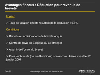 Avantages fiscaux : Déduction pour revenus de
brevets

 Impact

  Taux de taxation effectif résultant de la déduction : 6,8%

 Conditions

  Brevets ou améliorations de brevets acquis

  Centre de R&D en Belgique ou à l’étranger

  A partir de l’octroi du brevet

  Pour les brevets (ou améliorations) non encore utilisés avant le 1er
 janvier 2007



Page 22               Les avantages fiscaux liés aux activités de R&D
 