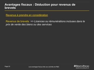 Avantages fiscaux : Déduction pour revenus de
brevets

 Revenus à prendre en considération

 Revenus de brevets => Licences ou rémunérations incluses dans le
 prix de vente des biens ou des services




Page 23            Les avantages fiscaux liés aux activités de R&D
 