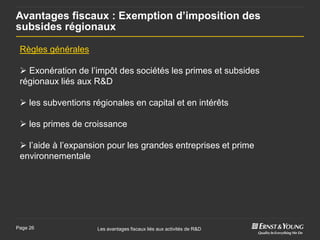 Avantages fiscaux : Exemption d’imposition des
subsides régionaux

 Règles générales

  Exonération de l’impôt des sociétés les primes et subsides
 régionaux liés aux R&D

  les subventions régionales en capital et en intérêts

  les primes de croissance

  l’aide à l’expansion pour les grandes entreprises et prime
 environnementale




Page 26              Les avantages fiscaux liés aux activités de R&D
 