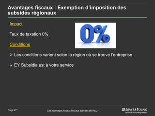 Avantages fiscaux : Exemption d’imposition des
subsides régionaux

 Impact

 Taux de taxation 0%

 Conditions

  Les conditions varient selon la région où se trouve l’entreprise

  EY Subsidia est à votre service




Page 27              Les avantages fiscaux liés aux activités de R&D
 