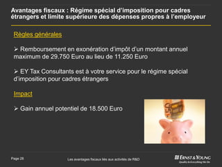 Avantages fiscaux : Régime spécial d’imposition pour cadres
étrangers et limite supérieure des dépenses propres à l’employeur

 Règles générales

  Remboursement en exonération d’impôt d’un montant annuel
 maximum de 29.750 Euro au lieu de 11.250 Euro

  EY Tax Consultants est à votre service pour le régime spécial
 d’imposition pour cadres étrangers

 Impact

  Gain annuel potentiel de 18.500 Euro




Page 28             Les avantages fiscaux liés aux activités de R&D
 