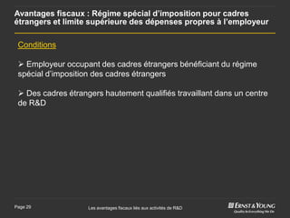 Avantages fiscaux : Régime spécial d’imposition pour cadres
étrangers et limite supérieure des dépenses propres à l’employeur

 Conditions

  Employeur occupant des cadres étrangers bénéficiant du régime
 spécial d’imposition des cadres étrangers

  Des cadres étrangers hautement qualifiés travaillant dans un centre
 de R&D




Page 29             Les avantages fiscaux liés aux activités de R&D
 