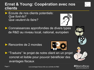 Ernst & Young: Coopération avec nos
clients
► Ecoute de nos clients potentiels:
  Que font-ils?
  Que veulent-ils faire?

► Connaissances approfondies de divers types
  de R&D au niveau local, national, européen


► Rencontre de 2 mondes

► “Traduire’’ le projet de notre client en un projet
   concret et lisible pour pouvoir bénéficier des
   avantages fiscaux
Page 3            Les avantages fiscaux liés aux activités de R&D
 