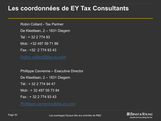 Les coordonnées de EY Tax Consultants

          Robin Collard - Tax Partner
          De Kleetlaan, 2 – 1831 Diegem
          Tel : + 32 2 774 93
          Mob : +32 497 59 71 86
          Fax : +32 2 774 93 43

          Robin.collard@be.ey.com


          Phillippe Cavrenne – Executive Director
          De Kleetlaan, 2 – 1831 Diegem
          Tél : + 32 2 774 94 47
          Mob : + 32 497 59 73 84
          Fax : + 32 2 774 93 43

          Phillippe.cavrenne@be.ey.com

Page 30                     Les avantages fiscaux liés aux activités de R&D
 