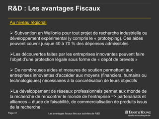 R&D : Les avantages Fiscaux

 Au niveau régional

  Subvention en Wallonie pour tout projet de recherche industrielle ou
 développement expérimental (y compris le « prototyping). Ces aides
 peuvent couvrir jusque 40 à 70 % des dépenses admissibles

 Les découvertes faites par les entreprises innovantes peuvent faire
 l’objet d’une protection légale sous forme de « dépôt de brevets »

  De nombreuses aides et mesures de soutien permettent aux
 entreprises innovantes d’accéder aux moyens (financiers, humains ou
 technologiques) nécessaires à la concrétisation de leurs objectifs

 Le développement de réseaux professionnels permet aux monde de
 la recherche de rencontrer le monde de l’entreprise => partenariats et
 alliances – étude de faisabilité, de commercialisation de produits issus
 de la recherche
Page 31               Les avantages fiscaux liés aux activités de R&D
 