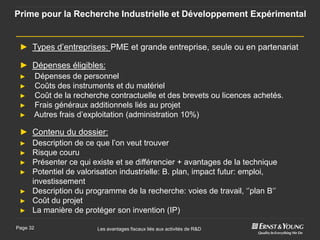 Prime pour la Recherche Industrielle et Développement Expérimental


 ► Types d’entreprises: PME et grande entreprise, seule ou en partenariat

 ► Dépenses éligibles:
 ►    Dépenses de personnel
 ►    Coûts des instruments et du matériel
 ►    Coût de la recherche contractuelle et des brevets ou licences achetés.
 ►    Frais généraux additionnels liés au projet
 ►    Autres frais d’exploitation (administration 10%)

 ► Contenu du dossier:
 ► Description de ce que l’on veut trouver
 ►    Risque couru
 ►    Présenter ce qui existe et se différencier + avantages de la technique
 ►    Potentiel de valorisation industrielle: B. plan, impact futur: emploi,
      investissement
 ►    Description du programme de la recherche: voies de travail, ‘’plan B‘’
 ►    Coût du projet
 ►    La manière de protéger son invention (IP)

Page 32                 Les avantages fiscaux liés aux activités de R&D
 