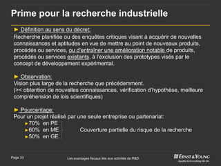 Prime pour la recherche industrielle
 ► Définition au sens du décret:
 Recherche planifiée ou des enquêtes critiques visant à acquérir de nouvelles
 connaissances et aptitudes en vue de mettre au point de nouveaux produits,
 procédés ou services, ou d'entraîner une amélioration notable de produits,
 procédés ou services existants, à l'exclusion des prototypes visés par le
 concept de développement expérimental.

 ► Observation:
 Vision plus large de la recherche que précédemment.
 (>< obtention de nouvelles connaissances, vérification d’hypothèse, meilleure
 compréhension de lois scientifiques)

 ► Pourcentage:
 Pour un projet réalisé par une seule entreprise ou partenariat:
     ►70% en PE
     ►60% en ME              Couverture partielle du risque de la recherche
     ►50% en GE



Page 33                Les avantages fiscaux liés aux activités de R&D
 