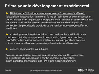 Prime pour le développement expérimental
 ► Définition de ‘’développement expérimental’’ au sens du décret :
 l'acquisition, l'association, la mise en forme et l'utilisation de connaissances et
 de techniques scientifiques, technologiques, commerciales et autres existantes
 en vue de produire des projets, des dispositifs ou des dessins pour la
 conception de produits, de procédés ou de services nouveaux, modifiés ou
 améliorés.

 ►Le développement expérimental ne comprend pas les modifications de
 routine ou périodiques apportées à des produits, lignes de production,
 procédés de fabrication, services existants et autres opérations en cours,
 même si ces modifications peuvent représenter des améliorations

 ► Avances récupérables ou subsides

 Avances récupérables: système de préfinancement du développement
 Si exploitation de la recherche = remboursement par Royalties
 Sinon abandon des résultats à la RW et pas de remboursement


Page 34                 Les avantages fiscaux liés aux activités de R&D
 
