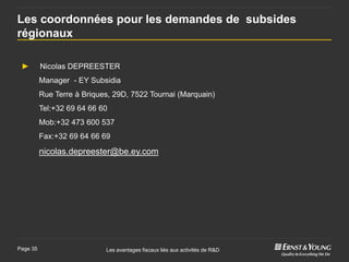 Les coordonnées pour les demandes de subsides
régionaux

 ►        Nicolas DEPREESTER
          Manager - EY Subsidia
          Rue Terre à Briques, 29D, 7522 Tournai (Marquain)
          Tel:+32 69 64 66 60
          Mob:+32 473 600 537
          Fax:+32 69 64 66 69

          nicolas.depreester@be.ey.com




Page 35                     Les avantages fiscaux liés aux activités de R&D
 