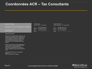 Coordonnées ACR – Tax Consultants




Ernst & Young                                                  Trâm Nguyen                       Grégoire Mahaux
                                                               Director ACR – Tax Advisor        Senior Manager – Tax Consultants
Assurance | Tax | Transactions | Advisory                      Tel.:     +32 (0)2 468 50 51      Tel.:     +32 (0)2 774 91 70
                                                               Mobile:   +32 495 20 27 49        Mobile:   +32 493 09 69 89
2013 Ernst & Young                                             Fax:      + 32 2 469 09 69        Fax:      + 32 2 774 93 43
All rights reserved.                                           Email:    tram.nguyen@be.ey.com   Email:    grégoire.mahaux@be.ey.com

About Ernst & Young

Ernst & Young is a global leader in assurance, tax,
transaction and advisory services. Worldwide, our
167,000 people are united by our shared values
and an unwavering commitment to quality. We
make a difference by helping our people, our
clients and our wider communities achieve their
potential.

Ernst & Young refers to the global organization of
member firms of Ernst & Young Global Limited,
each of which is a separate legal entity.
Ernst & Young Global Limited, a UK company
limited by guarantee, does not provide services to
clients.

For more information about our organization,
please visit www.ey.com/be.
Follow us: twitter.com/EY_Belgium




Page 39                                               Les avantages fiscaux liés aux activités de R&D
 