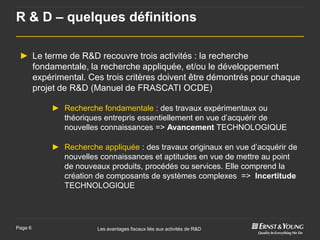 R & D – quelques définitions

 ► Le terme de R&D recouvre trois activités : la recherche
   fondamentale, la recherche appliquée, et/ou le développement
   expérimental. Ces trois critères doivent être démontrés pour chaque
   projet de R&D (Manuel de FRASCATI OCDE)

         ► Recherche fondamentale : des travaux expérimentaux ou
           théoriques entrepris essentiellement en vue d’acquérir de
           nouvelles connaissances => Avancement TECHNOLOGIQUE

         ► Recherche appliquée : des travaux originaux en vue d’acquérir de
           nouvelles connaissances et aptitudes en vue de mettre au point
           de nouveaux produits, procédés ou services. Elle comprend la
           création de composants de systèmes complexes => Incertitude
           TECHNOLOGIQUE




Page 6               Les avantages fiscaux liés aux activités de R&D
 