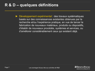 R & D – quelques définitions

         ► Développement expérimental : des travaux systématiques
           basés sur des connaissances existantes obtenues par la
           recherche et/ou l’expérience pratique, en vue de lancer la
           fabrication de nouveaux matériaux, produits ou dispositifs,
           d’établir de nouveaux procédés, systèmes et services, ou
           d’améliorer considérablement ceux qui existent déjà.




Page 7               Les avantages fiscaux liés aux activités de R&D
 