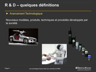 R & D – quelques définitions

 ► Avancement Technologique

 Nouveaux modèles, produits, techniques et procédés développés par
 la société




Page 8             Les avantages fiscaux liés aux activités de R&D
 