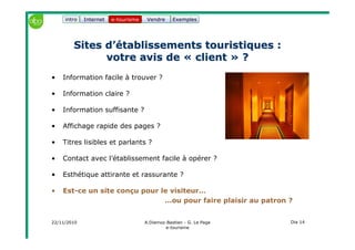 22/11/2010 A.Diemoz-Bastien - G. Le Page
e-tourisme
Dia 14
Internet e-tourisme ExemplesVendre
Sites d’établissements touristiquesSites d’établissements touristiques ::
votre avis devotre avis de «« clientclient »» ??
Exemples
• Information facile à trouver ?
• Information claire ?
• Information suffisante ?
• Affichage rapide des pages ?
• Titres lisibles et parlants ?
• Contact avec l’établissement facile à opérer ?
• Esthétique attirante et rassurante ?
• Est-ce un site conçu pour le visiteur…
…ou pour faire plaisir au patron ?
e-tourisme Vendreintro
 